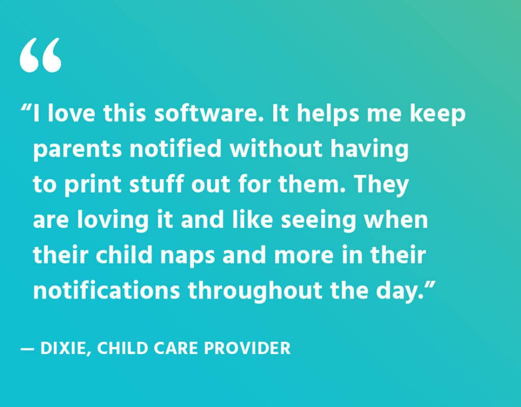 Quote from Dixie, a child care provider. It says, "I love this software. It helps me keep parents notified without having to print stuff out for them. They are loving it and like seeing when their child naps and more in their notifications throughout the day."